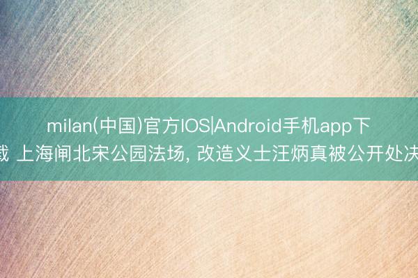 milan(中国)官方IOS|Android手机app下载 上海闸北宋公园法场, 改造义士汪炳真被公开处决!