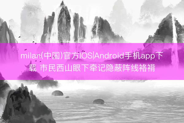 milan(中国)官方IOS|Android手机app下载 市民西山眼下牵记隐蔽阵线袼褙