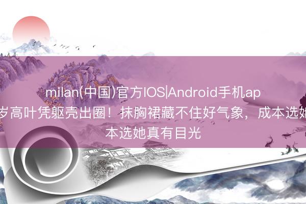milan(中国)官方IOS|Android手机app下载 38岁高叶凭躯壳出圈!抹胸裙藏不住好气象,成本选她真有目光