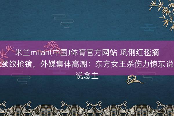 米兰milan(中国)体育官方网站 巩俐红毯摘墨镜颈纹抢镜,外媒集体高潮:东方女王杀伤力惊东说念主