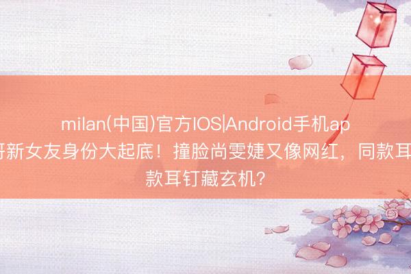 milan(中国)官方IOS|Android手机app下载 猴哥新女友身份大起底!撞脸尚雯婕又像网红,同款耳钉藏玄机?