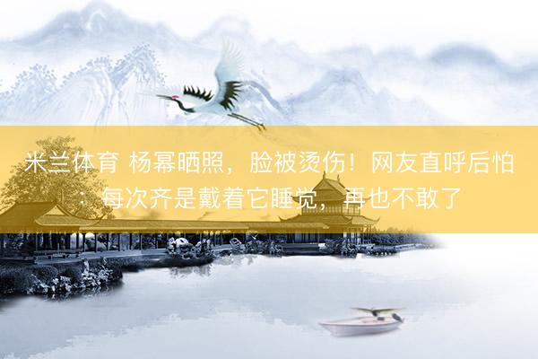 米兰体育 杨幂晒照,脸被烫伤!网友直呼后怕:每次齐是戴着它睡觉,再也不敢了