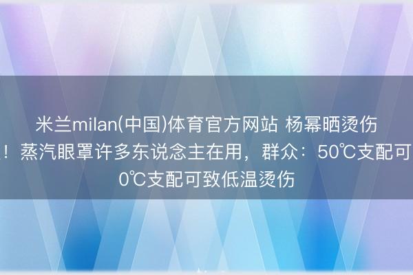 米兰milan(中国)体育官方网站 杨幂晒烫伤照登上热搜!蒸汽眼罩许多东说念主在用,群众:50℃支配可致低温烫伤