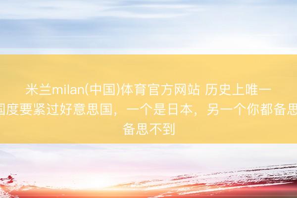 米兰milan(中国)体育官方网站 历史上唯一2个国度要紧过好意思国,一个是日本,另一个你都备思不到