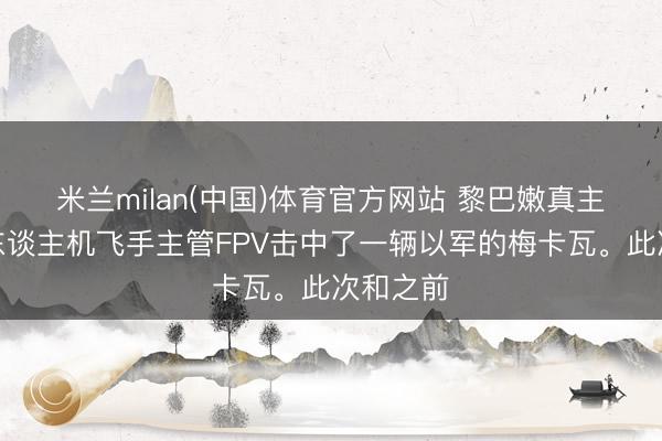 米兰milan(中国)体育官方网站 黎巴嫩真主党的无东谈主机飞手主管FPV击中了一辆以军的梅卡瓦。此次和之前