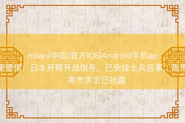 milan(中国)官方IOS|Android手机app下载 中方要警惕!日本开释开战信号,已安排士兵后事,高市贪念已袒露