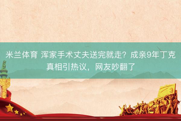 米兰体育 浑家手术丈夫送完就走?成亲9年丁克真相引热议,网友吵翻了