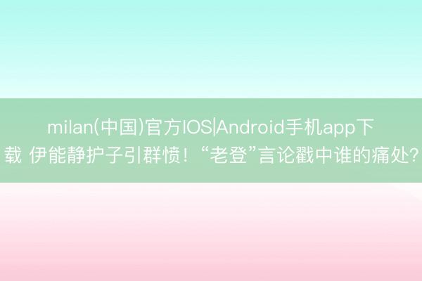milan(中国)官方IOS|Android手机app下载 伊能静护子引群愤!“老登”言论戳中谁的痛处?