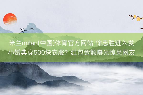 米兰milan(中国)体育官方网站 徐志胜进入发小婚典穿500块衣服?红包金额曝光惊呆网友