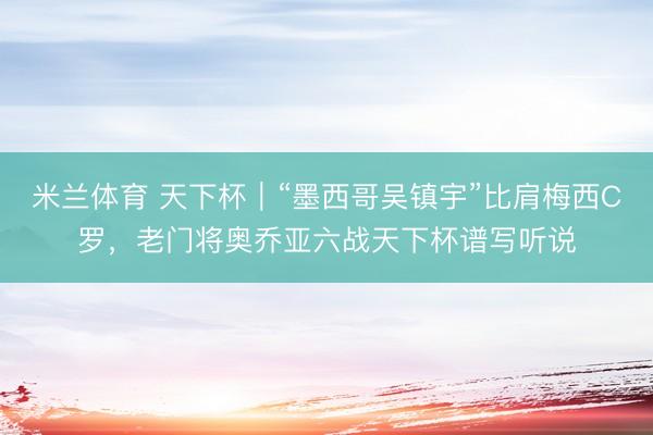 米兰体育 天下杯|“墨西哥吴镇宇”比肩梅西C罗,老门将奥乔亚六战天下杯谱写听说