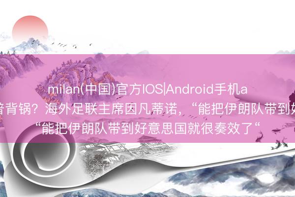 milan(中国)官方IOS|Android手机app下载 不肯为特朗普背锅?海外足联主席因凡蒂诺,“能把伊朗队带到好意思国就很奏效了“