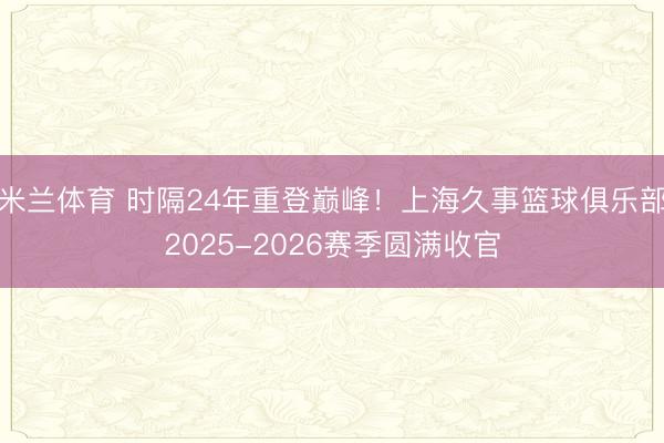 米兰体育 时隔24年重登巅峰!上海久事篮球俱乐部2025-2026赛季圆满收官