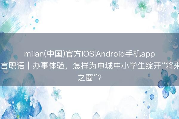 milan(中国)官方IOS|Android手机app下载 职言职语|办事体验,怎样为申城中小学生绽开“将来之窗”?