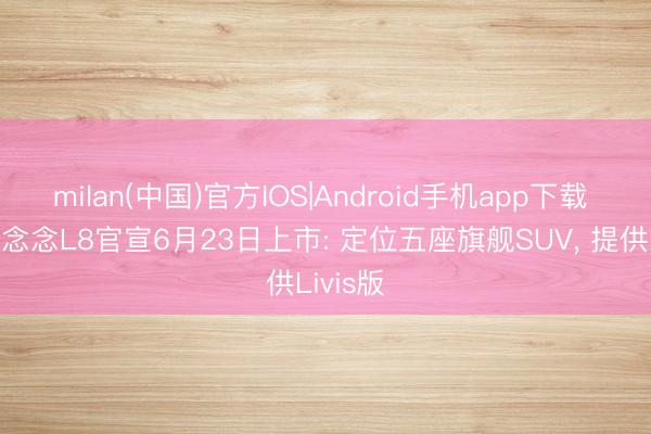 milan(中国)官方IOS|Android手机app下载 全新理念念L8官宣6月23日上市: 定位五座旗舰SUV, 提供Livis版