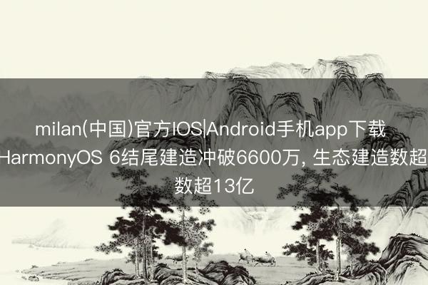 milan(中国)官方IOS|Android手机app下载 华为HarmonyOS 6结尾建造冲破6600万, 生态建造数超13亿