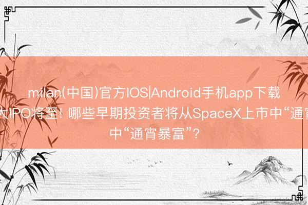 milan(中国)官方IOS|Android手机app下载 史上最大IPO将至! 哪些早期投资者将从SpaceX上市中“通宵暴富”?