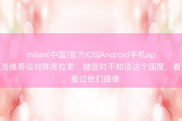 milan(中国)官方IOS|Android手机app下载 帕夫洛维奇谈对阵库拉索:抽签时不知谈这个国度,看过他们摄像