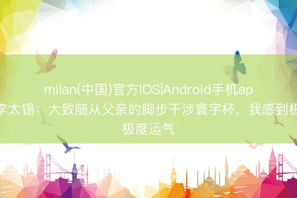 milan(中国)官方IOS|Android手机app下载 李太锡:大致随从父亲的脚步干涉寰宇杯,我感到极度运气