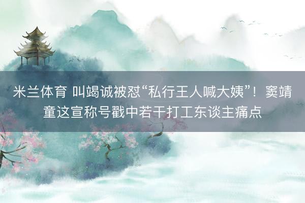 米兰体育 叫竭诚被怼“私行王人喊大姨”!窦靖童这宣称号戳中若干打工东谈主痛点