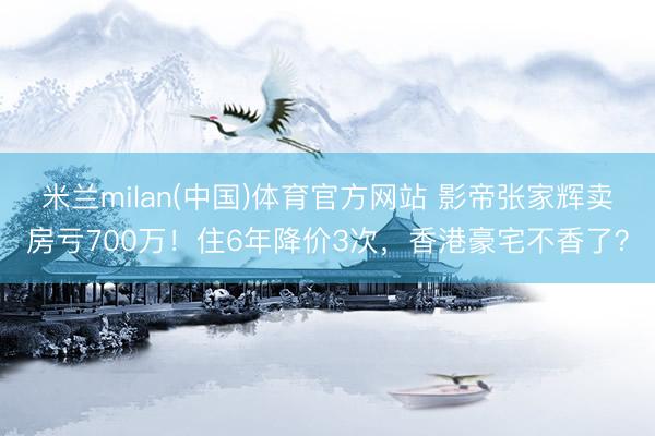米兰milan(中国)体育官方网站 影帝张家辉卖房亏700万!住6年降价3次,香港豪宅不香了?