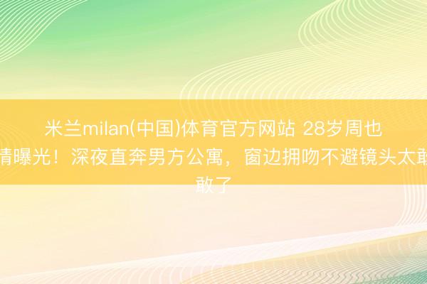 米兰milan(中国)体育官方网站 28岁周也恋情曝光!深夜直奔男方公寓,窗边拥吻不避镜头太敢了