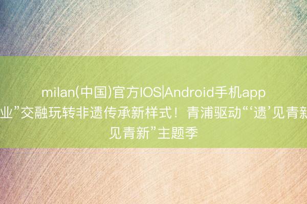 milan(中国)官方IOS|Android手机app下载 “六业”交融玩转非遗传承新样式!青浦驱动“‘遗’见青新”主题季