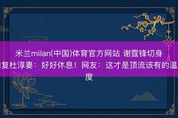 米兰milan(中国)体育官方网站 谢霆锋切身回复杜淳妻:好好休息!网友:这才是顶流该有的温度