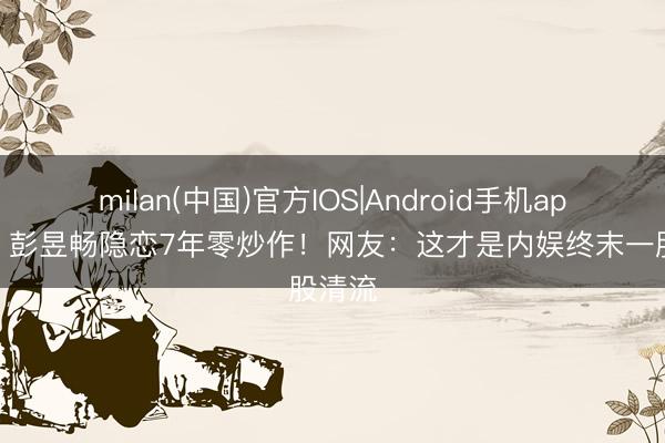 milan(中国)官方IOS|Android手机app下载 彭昱畅隐恋7年零炒作!网友:这才是内娱终末一股清流
