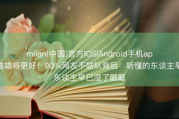 milan(中国)官方IOS|Android手机app下载 别吵谁唱得更好！90%网友不站队背后：听懂的东谈主早已湿了眼眶
