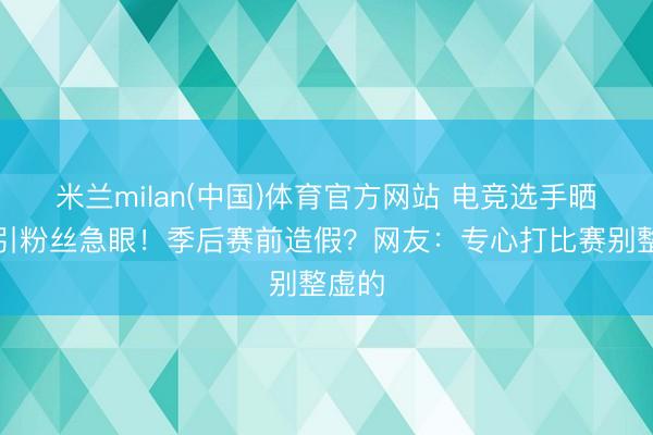 米兰milan(中国)体育官方网站 电竞选手晒腹肌引粉丝急眼!季后赛前造假?网友:专心打比赛别整虚的