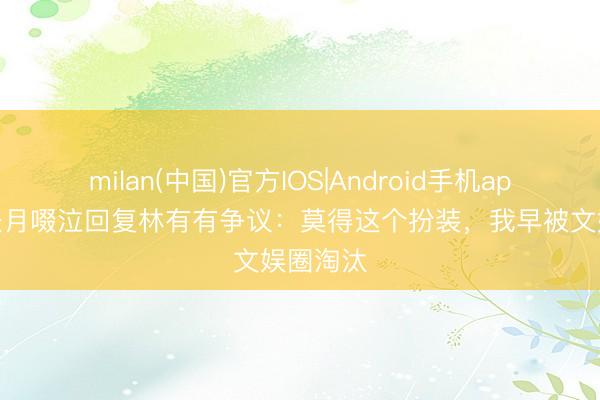 milan(中国)官方IOS|Android手机app下载 张月啜泣回复林有有争议:莫得这个扮装,我早被文娱圈淘汰