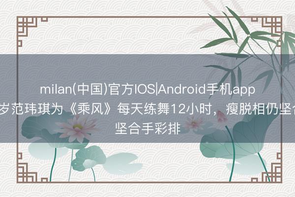 milan(中国)官方IOS|Android手机app下载 50岁范玮琪为《乘风》每天练舞12小时,瘦脱相仍坚合手彩排
