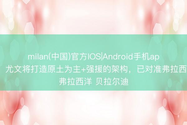 milan(中国)官方IOS|Android手机app下载 都体:尤文将打造原土为主+强援的架构,已对准弗拉西洋 贝拉尔迪