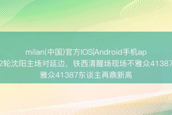 milan(中国)官方IOS|Android手机app下载 东北超第2轮沈阳主场对延边，铁西清醒场现场不雅众41387东谈主再鼎新高