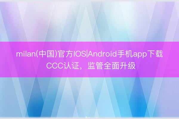 milan(中国)官方IOS|Android手机app下载 CCC认证,监管全面升级