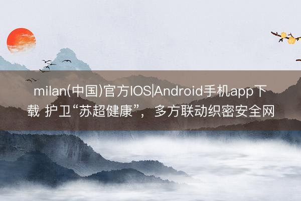 milan(中国)官方IOS|Android手机app下载 护卫“苏超健康”,多方联动织密安全网