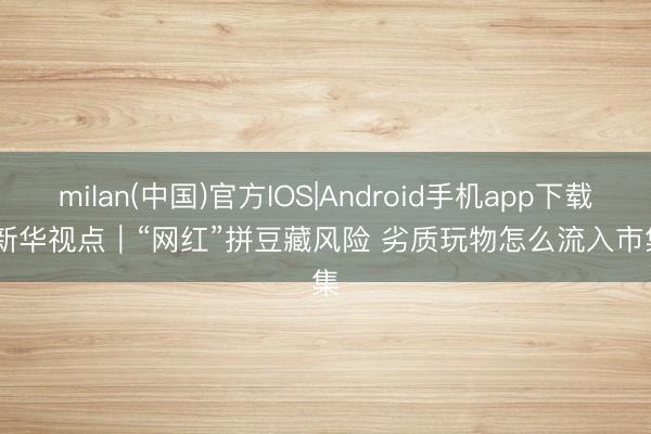 milan(中国)官方IOS|Android手机app下载 新华视点|“网红”拼豆藏风险 劣质玩物怎么流入市集