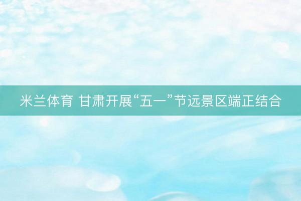 米兰体育 甘肃开展“五一”节远景区端正结合