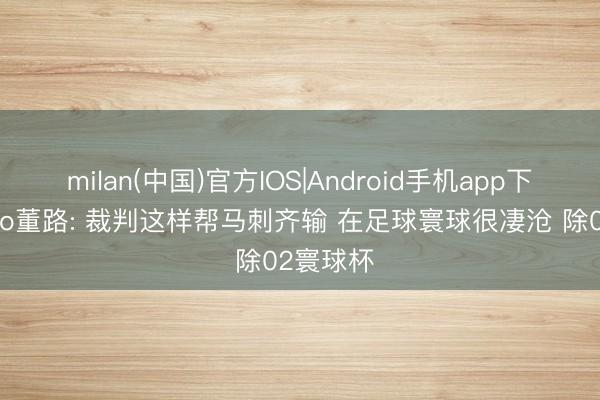 milan(中国)官方IOS|Android手机app下载 杨毅to董路: 裁判这样帮马刺齐输 在足球寰球很凄沧 除02寰球杯