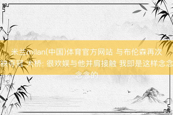 米兰milan(中国)体育官方网站 与布伦森再次联袂夺冠 大桥: 很欢娱与他并肩接触 我即是这样念念的