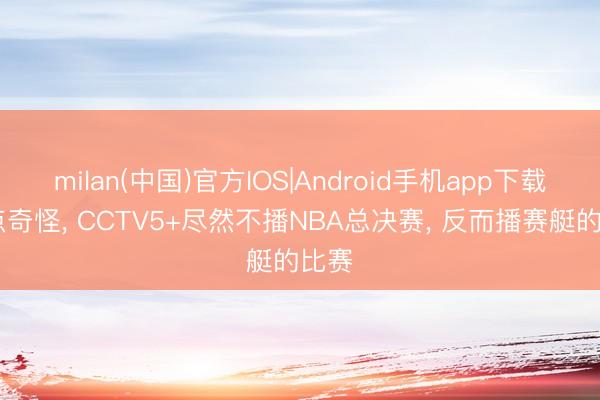 milan(中国)官方IOS|Android手机app下载 有点奇怪, CCTV5+尽然不播NBA总决赛, 反而播赛艇的比赛
