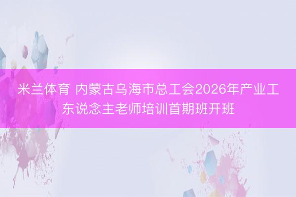 米兰体育 内蒙古乌海市总工会2026年产业工东说念主老师培训首期班开班