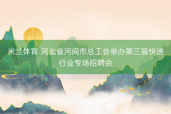 米兰体育 河北省河间市总工会举办第三届快递行业专场招聘会