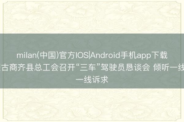 milan(中国)官方IOS|Android手机app下载 内蒙古商齐县总工会召开“三车”驾驶员恳谈会 倾听一线诉求