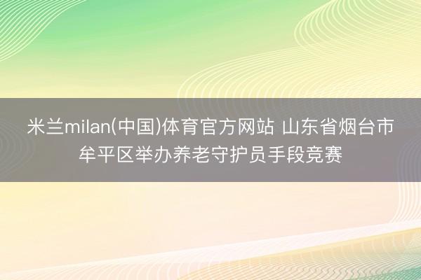 米兰milan(中国)体育官方网站 山东省烟台市牟平区举办养老守护员手段竞赛