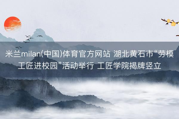 米兰milan(中国)体育官方网站 湖北黄石市“劳模工匠进校园”活动举行 工匠学院揭牌竖立