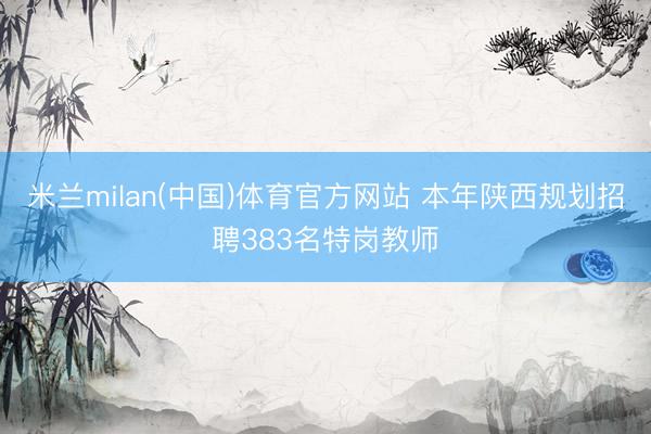 米兰milan(中国)体育官方网站 本年陕西规划招聘383名特岗教师