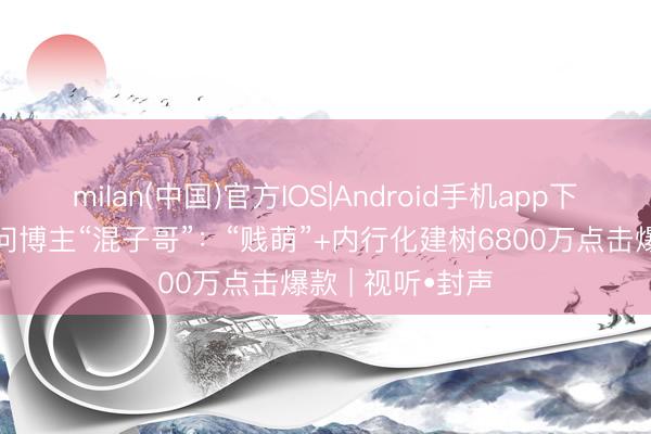 milan(中国)官方IOS|Android手机app下载 千万粉丝学问博主“混子哥”：“贱萌”+内行化建树6800万点击爆款 | 视听•封声
