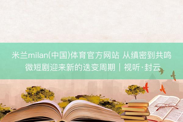 米兰milan(中国)体育官方网站 从缜密到共鸣 微短剧迎来新的迭变周期|视听·封云