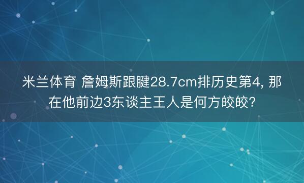 米兰体育 詹姆斯跟腱28.7cm排历史第4, 那在他前边3东谈主王人是何方皎皎?